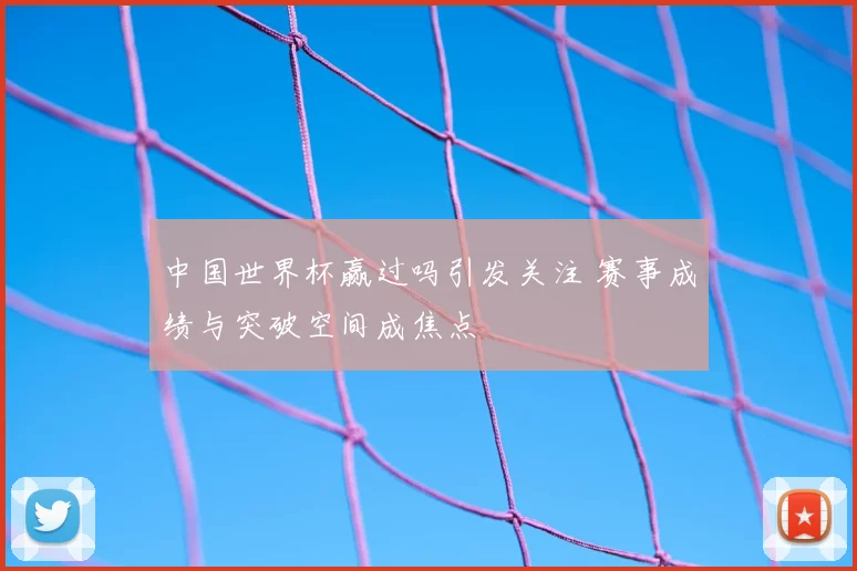 中国世界杯赢过吗引发关注 赛事成绩与突破空间成焦点