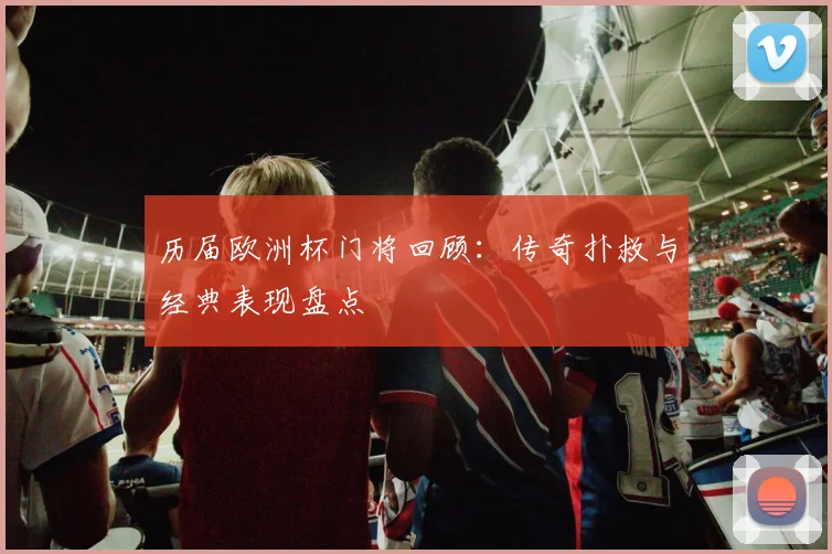 历届欧洲杯门将回顾:传奇扑救与经典表现盘点