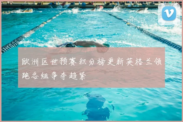 欧洲区世预赛积分榜更新英格兰领跑各组争夺趋紧