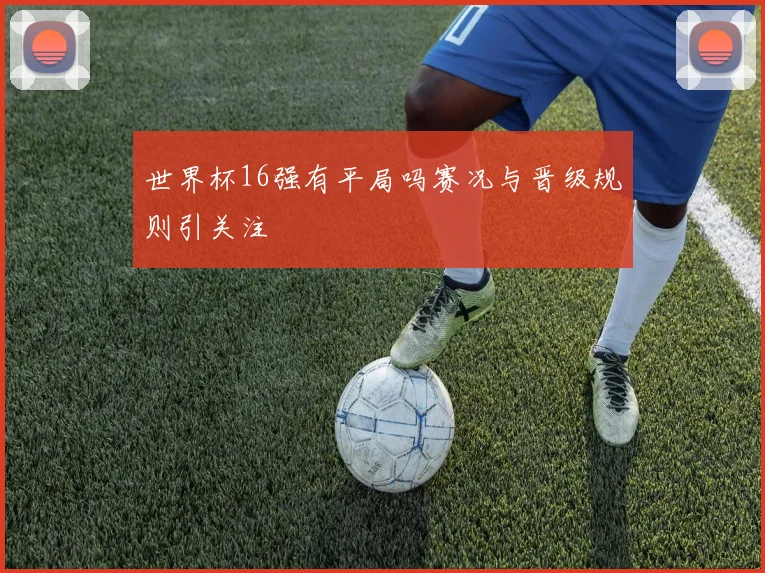 世界杯16强有平局吗赛况与晋级规则引关注