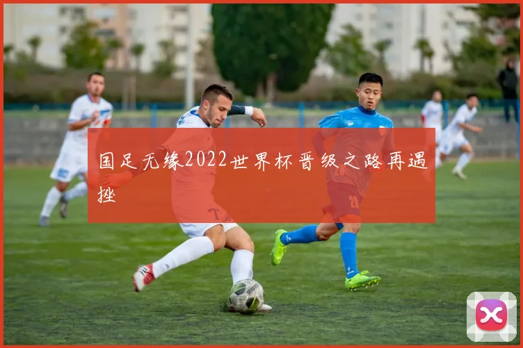 国足无缘2022世界杯晋级之路再遇挫