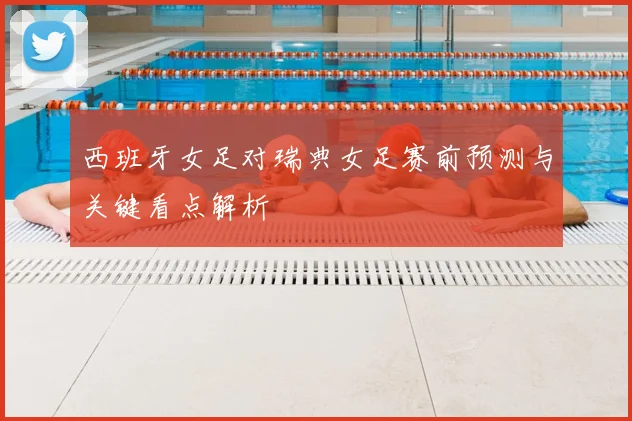 西班牙女足对瑞典女足赛前预测与关键看点解析