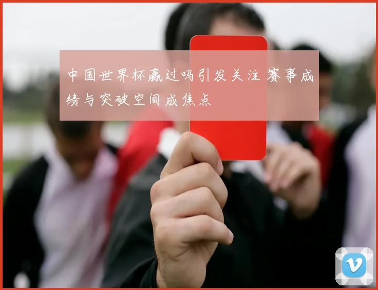 中国世界杯赢过吗引发关注 赛事成绩与突破空间成焦点