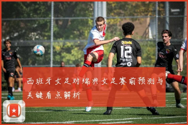 西班牙女足对瑞典女足赛前预测与关键看点解析
