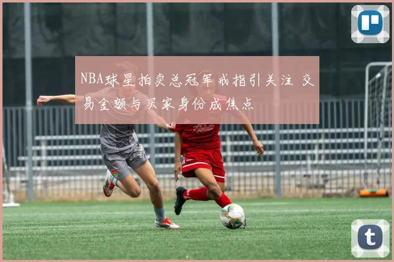 NBA球星拍卖总冠军戒指引关注 交易金额与买家身份成焦点