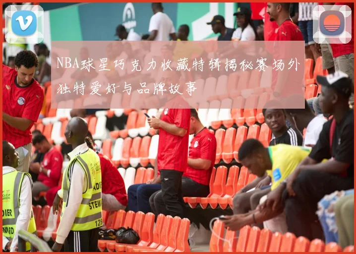 NBA球星巧克力收藏特辑揭秘赛场外独特爱好与品牌故事