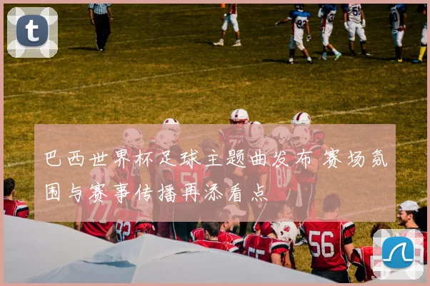 巴西世界杯足球主题曲发布 赛场氛围与赛事传播再添看点