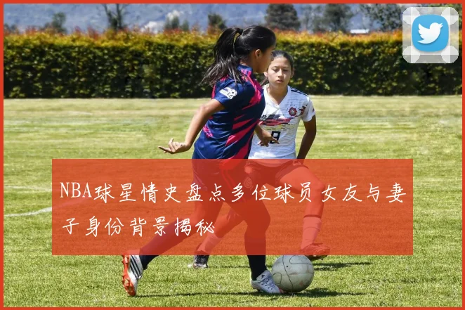 NBA球星情史盘点多位球员女友与妻子身份背景揭秘