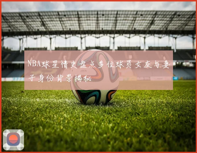 NBA球星情史盘点多位球员女友与妻子身份背景揭秘