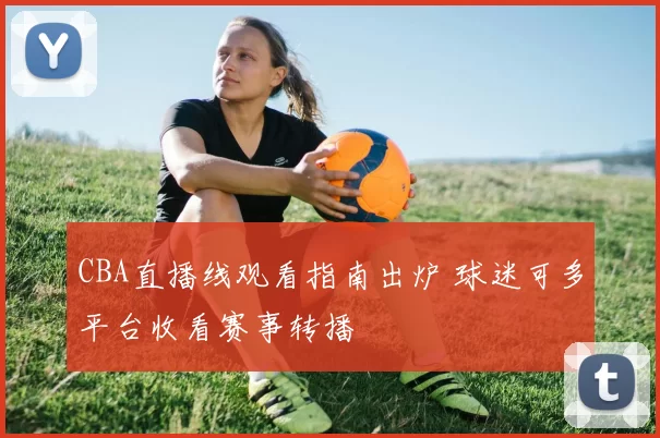 CBA直播线观看指南出炉 球迷可多平台收看赛事转播