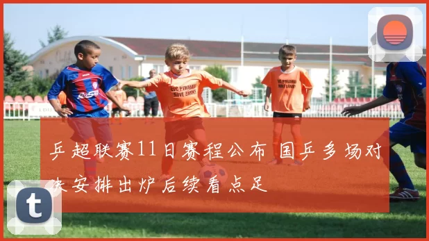 乒超联赛11日赛程公布 国乒多场对决安排出炉后续看点足