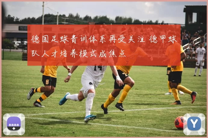 德国足球青训体系再受关注 德甲球队人才培养模式成焦点