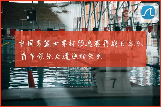 中国男篮世界杯预选赛再战日本队 首节领先后遭逆转失利