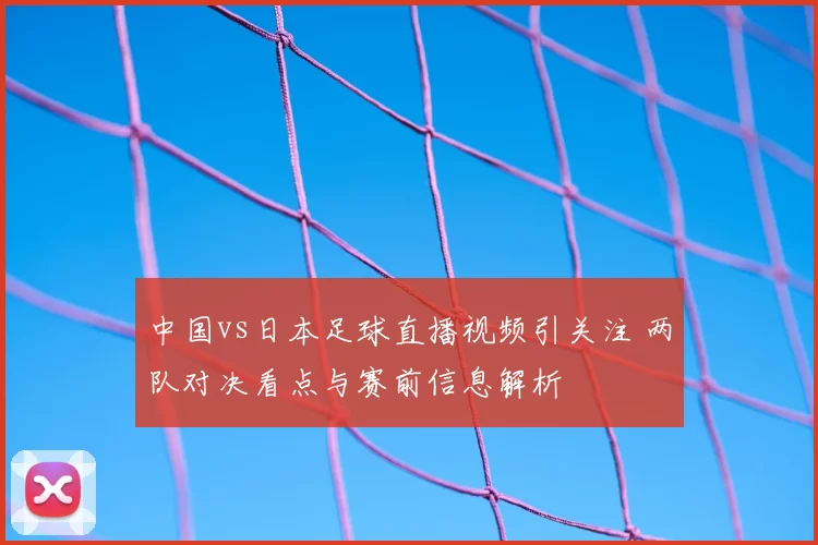 中国vs日本足球直播视频引关注 两队对决看点与赛前信息解析