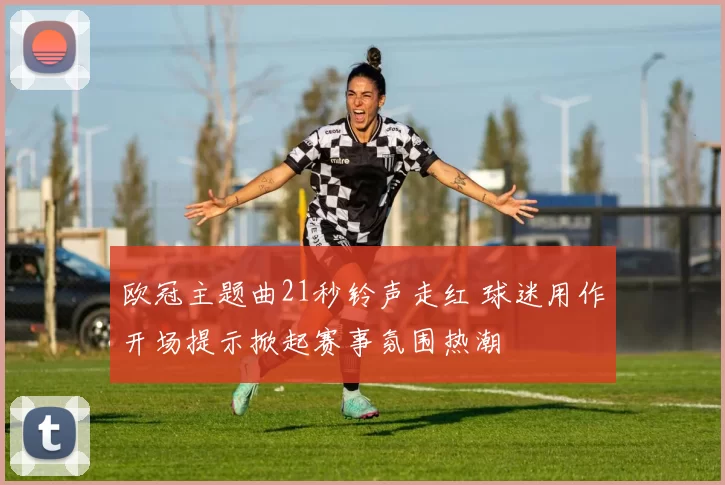 欧冠主题曲21秒铃声走红 球迷用作开场提示掀起赛事氛围热潮