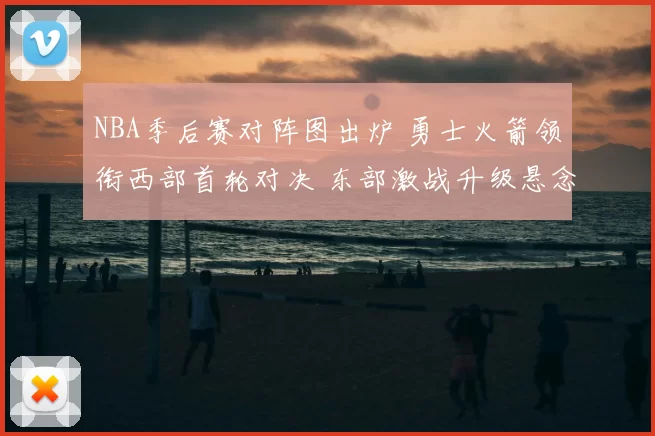 NBA季后赛对阵图出炉 勇士火箭领衔西部首轮对决 东部激战升级悬念拉满