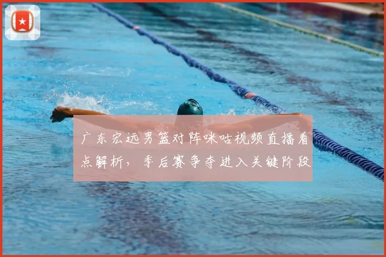 广东宏远男篮对阵咪咕视频直播看点解析，季后赛争夺进入关键阶段