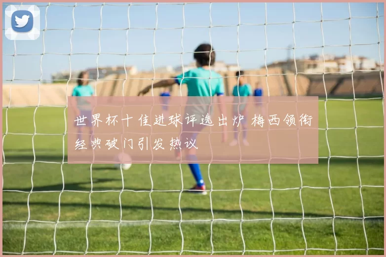 世界杯十佳进球评选出炉 梅西领衔经典破门引发热议