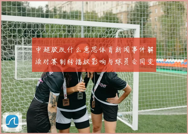 中超股改什么意思体育新闻事件解读对赛制转播权影响与球员合同变化