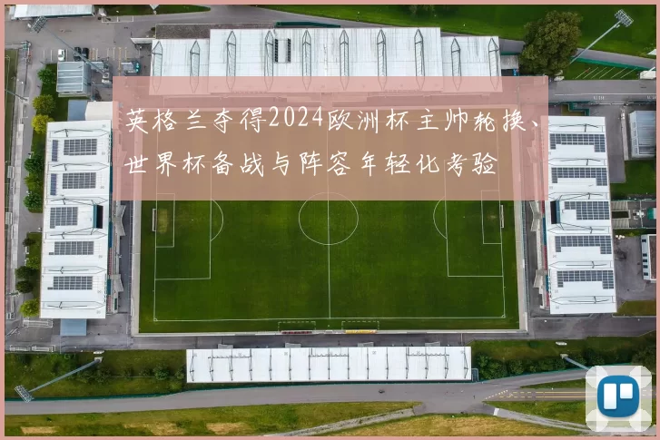 英格兰夺得2024欧洲杯主帅轮换、世界杯备战与阵容年轻化考验