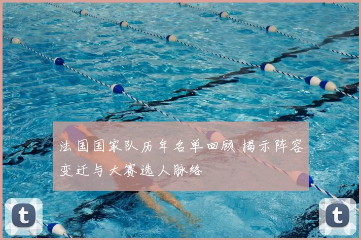 法国国家队历年名单回顾 揭示阵容变迁与大赛选人脉络