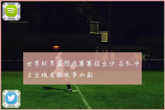 世界杯男篮预选赛赛程出炉 各队冲击出线名额竞争加剧