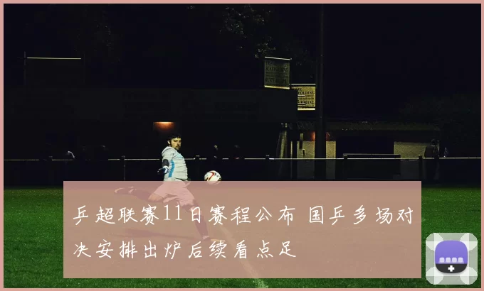 乒超联赛11日赛程公布 国乒多场对决安排出炉后续看点足