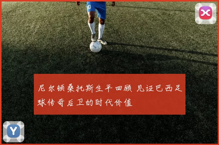 尼尔顿桑托斯生平回顾 见证巴西足球传奇后卫的时代价值