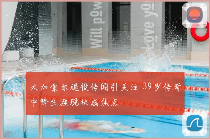 大加索尔退役传闻引关注 39岁传奇中锋生涯现状成焦点